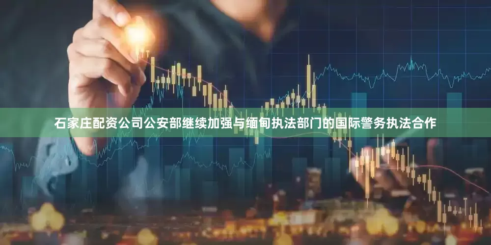 石家庄配资公司公安部继续加强与缅甸执法部门的国际警务执法合作