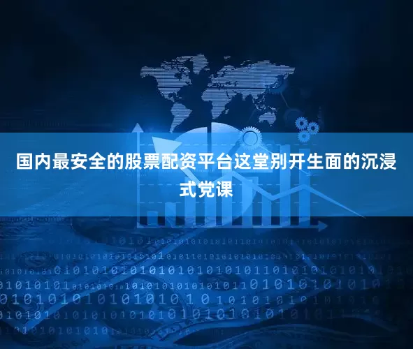 国内最安全的股票配资平台这堂别开生面的沉浸式党课