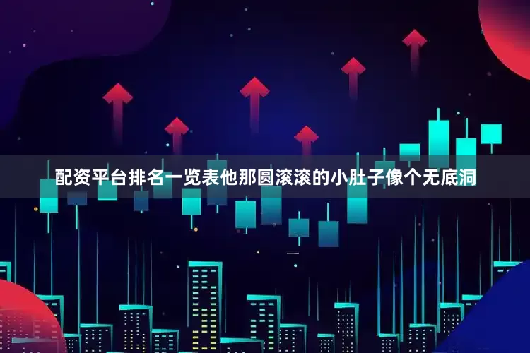 配资平台排名一览表他那圆滚滚的小肚子像个无底洞