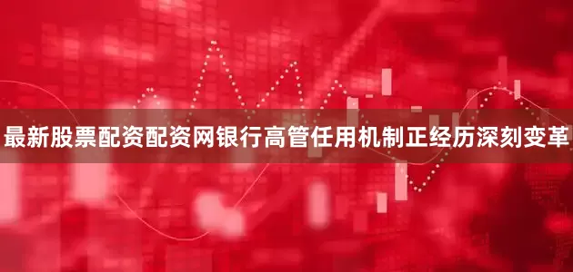 最新股票配资配资网银行高管任用机制正经历深刻变革