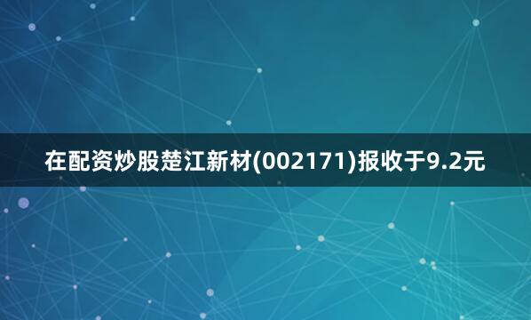 在配资炒股楚江新材(002171)报收于9.2元