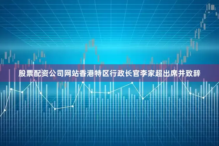 股票配资公司网站香港特区行政长官李家超出席并致辞