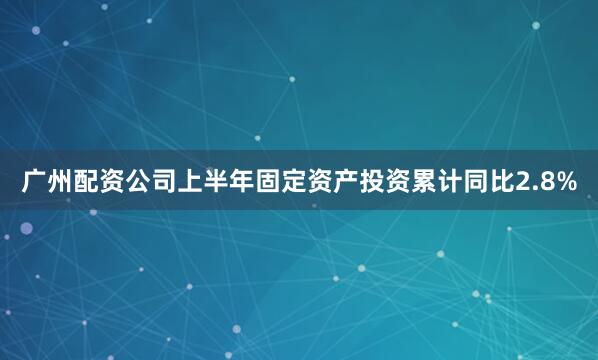 广州配资公司上半年固定资产投资累计同比2.8%