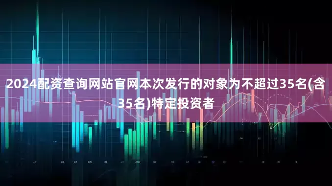 2024配资查询网站官网本次发行的对象为不超过35名(含35名)特定投资者