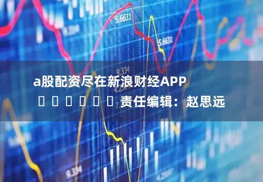 a股配资尽在新浪财经APP            						责任编辑：赵思远